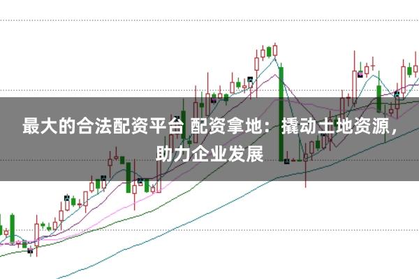 最大的合法配资平台 配资拿地：撬动土地资源，助力企业发展