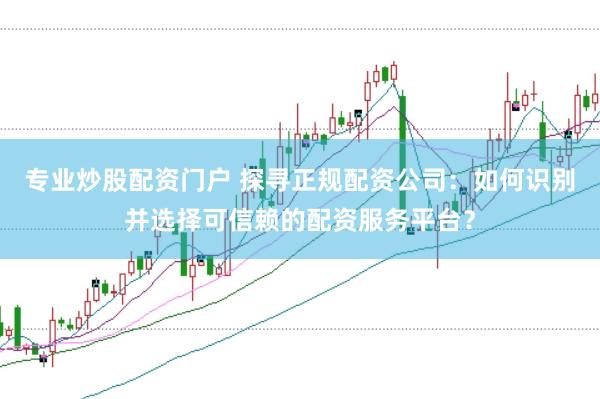 专业炒股配资门户 探寻正规配资公司：如何识别并选择可信赖的配资服务平台？