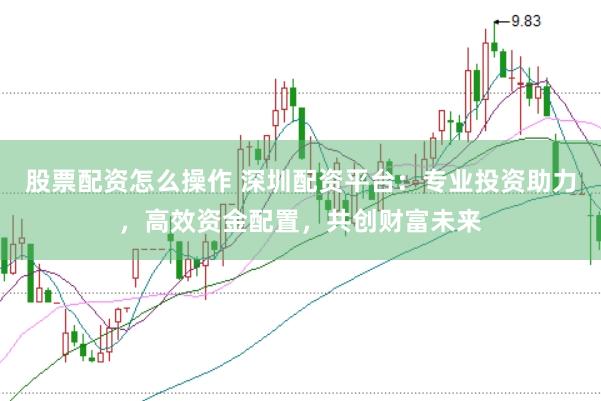 股票配资怎么操作 深圳配资平台：专业投资助力，高效资金配置，共创财富未来