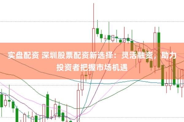实盘配资 深圳股票配资新选择：灵活融资，助力投资者把握市场机遇