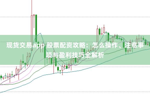 现货交易app 股票配资攻略：怎么操作、注意事项与盈利技巧全解析