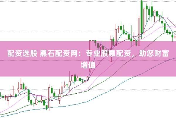 配资选股 黑石配资网：专业股票配资，助您财富增值