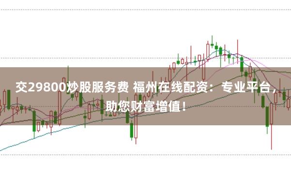 交29800炒股服务费 福州在线配资：专业平台，助您财富增值！