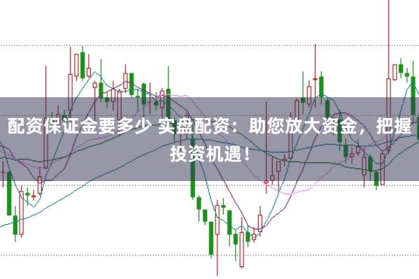 配资保证金要多少 实盘配资：助您放大资金，把握投资机遇！