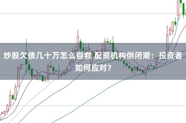 炒股欠债几十万怎么自救 配资机构倒闭潮：投资者如何应对？