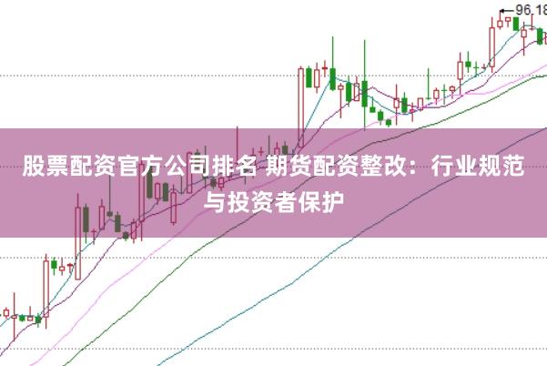 股票配资官方公司排名 期货配资整改：行业规范与投资者保护