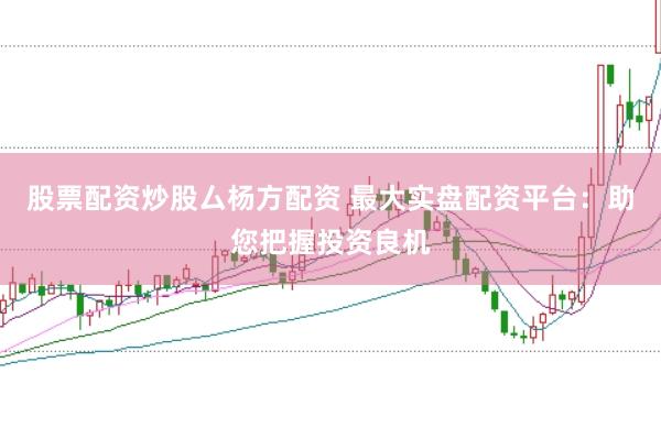 股票配资炒股厶杨方配资 最大实盘配资平台：助您把握投资良机