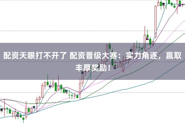 配资天眼打不开了 配资晋级大赛：实力角逐，赢取丰厚奖励！