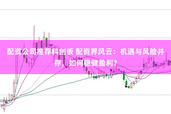 配资公司推荐科创板 配资界风云：机遇与风险并存，如何稳健盈利？