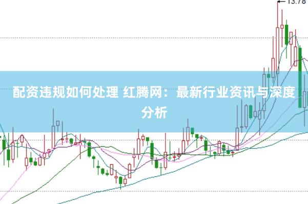 配资违规如何处理 红腾网：最新行业资讯与深度分析