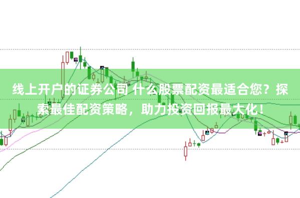 线上开户的证券公司 什么股票配资最适合您？探索最佳配资策略，助力投资回报最大化！