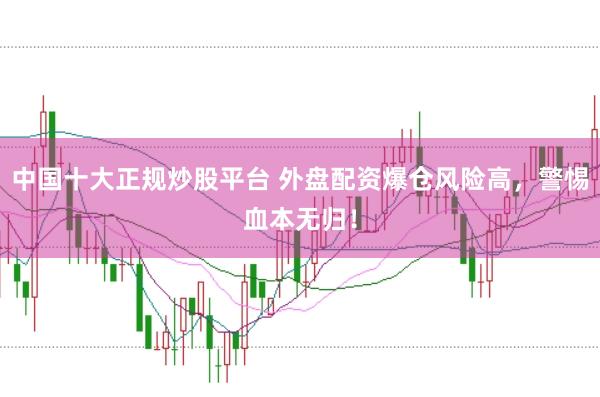 中国十大正规炒股平台 外盘配资爆仓风险高，警惕血本无归！