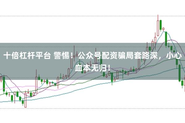 十倍杠杆平台 警惕！公众号配资骗局套路深，小心血本无归！