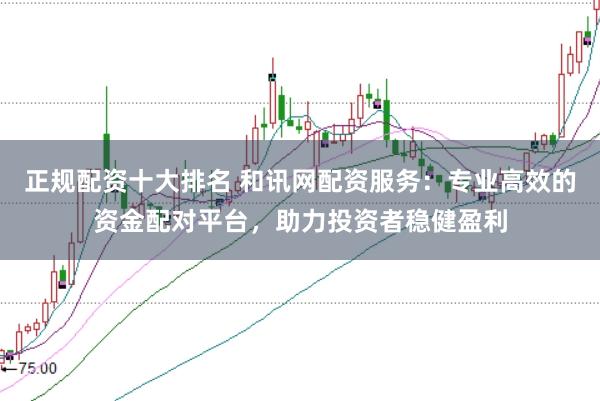 正规配资十大排名 和讯网配资服务：专业高效的资金配对平台，助力投资者稳健盈利