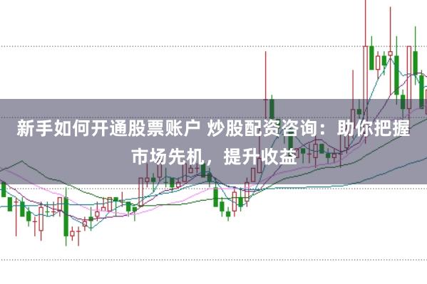 新手如何开通股票账户 炒股配资咨询：助你把握市场先机，提升收益