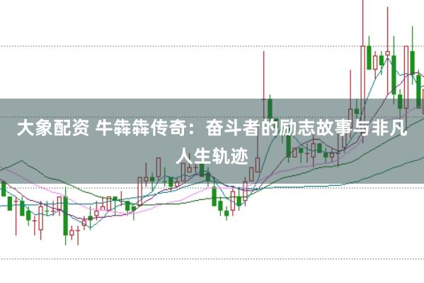 大象配资 牛犇犇传奇:奋斗者的励志故事与非凡人生轨迹