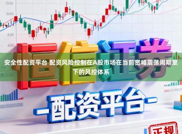 安全性配资平台 配资风险控制在A股市场在当前宽幅震荡周期里下的风控体系