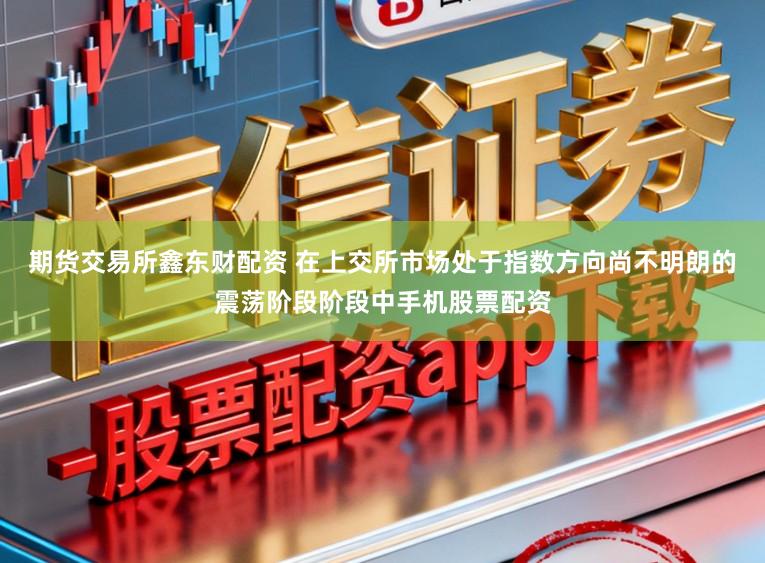 期货交易所鑫东财配资 在上交所市场处于指数方向尚不明朗的震荡阶段阶段中手机股票配资