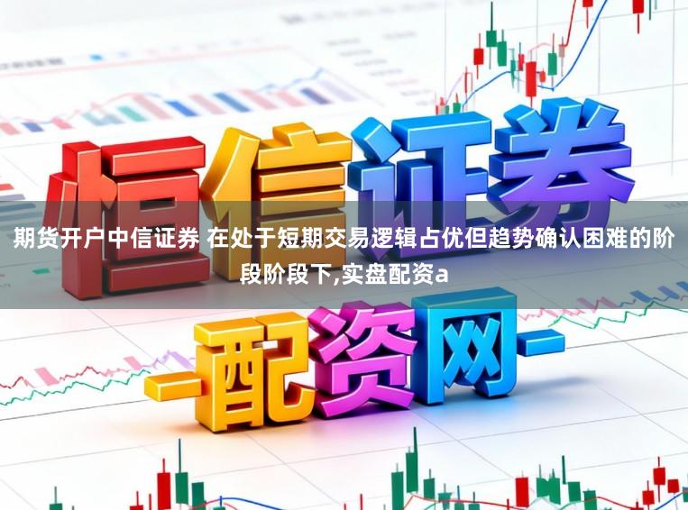期货开户中信证券 在处于短期交易逻辑占优但趋势确认困难的阶段阶段下，实盘配资a