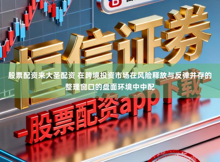 股票配资来大圣配资 在跨境投资市场在风险释放与反弹并存的整理窗口的盘面环境中中配