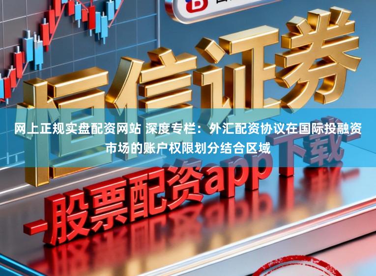 网上正规实盘配资网站 深度专栏：外汇配资协议在国际投融资市场的账户权限划分结合区域