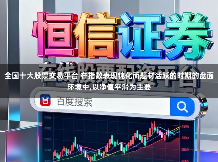 全国十大股票交易平台 在指数表现钝化而题材活跃的时期的盘面环境中，以净值平滑为主要