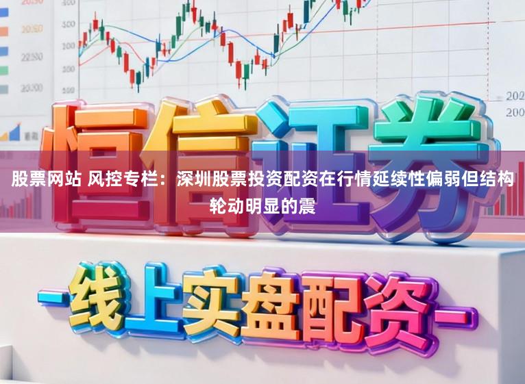 股票网站 风控专栏：深圳股票投资配资在行情延续性偏弱但结构轮动明显的震