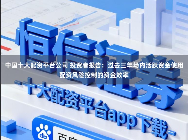 中国十大配资平台公司 投资者报告：过去三年场内活跃资金使用配资风险控制的资金效率