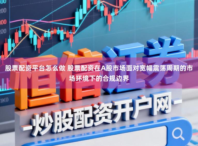 股票配资平台怎么做 股票配资在A股市场面对宽幅震荡周期的市场环境下的合规边界