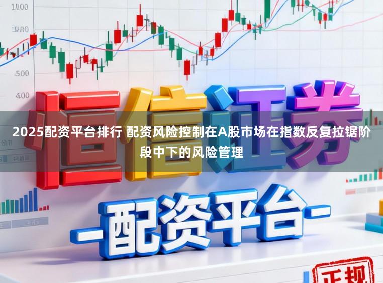 2025配资平台排行 配资风险控制在A股市场在指数反复拉锯阶段中下的风险管理